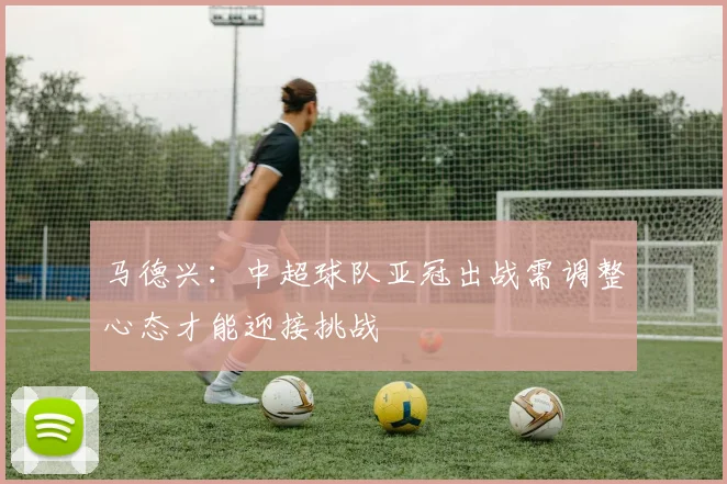 马德兴：中超球队亚冠出战需调整心态才能迎接挑战
