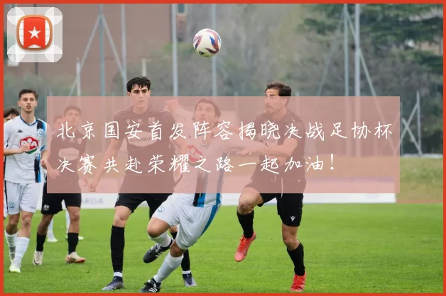 北京国安首发阵容揭晓决战足协杯决赛共赴荣耀之路一起加油！