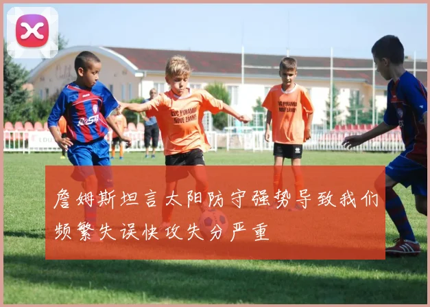 詹姆斯坦言太阳防守强势导致我们频繁失误快攻失分严重