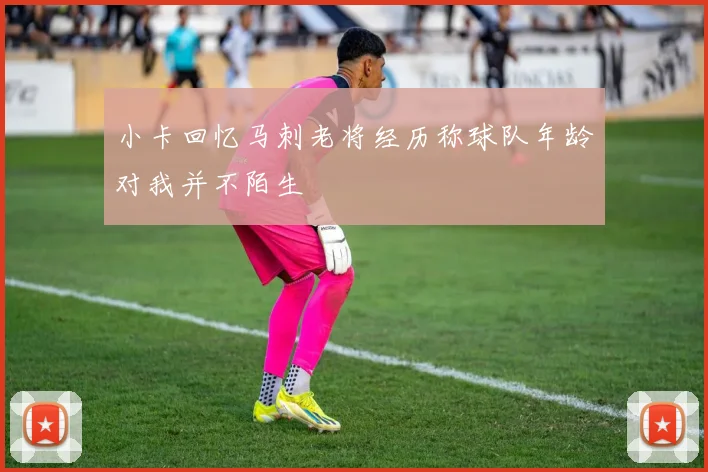 小卡回忆马刺老将经历称球队年龄对我并不陌生
