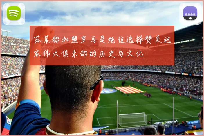 苏莱称加盟罗马是绝佳选择赞美这家伟大俱乐部的历史与文化