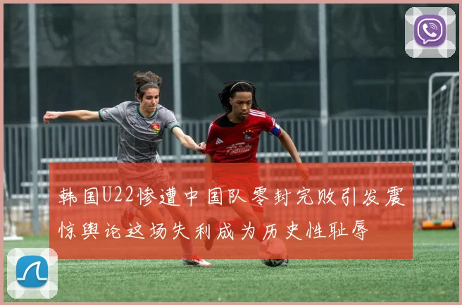 韩国U22惨遭中国队零封完败引发震惊舆论这场失利成为历史性耻辱