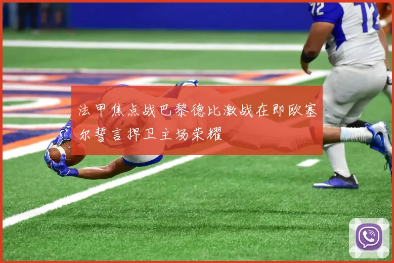 法甲焦点战巴黎德比激战在即欧塞尔誓言捍卫主场荣耀