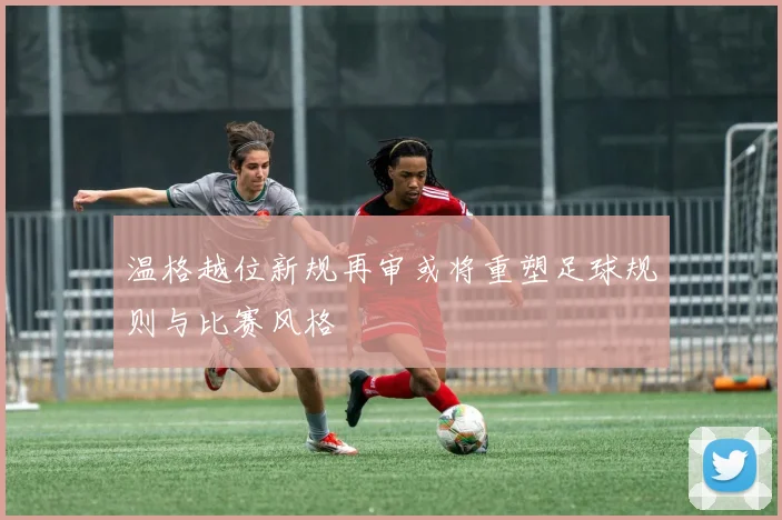 温格越位新规再审或将重塑足球规则与比赛风格