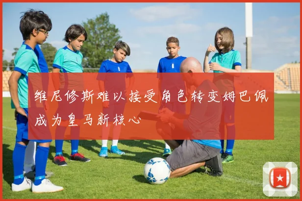 维尼修斯难以接受角色转变姆巴佩成为皇马新核心