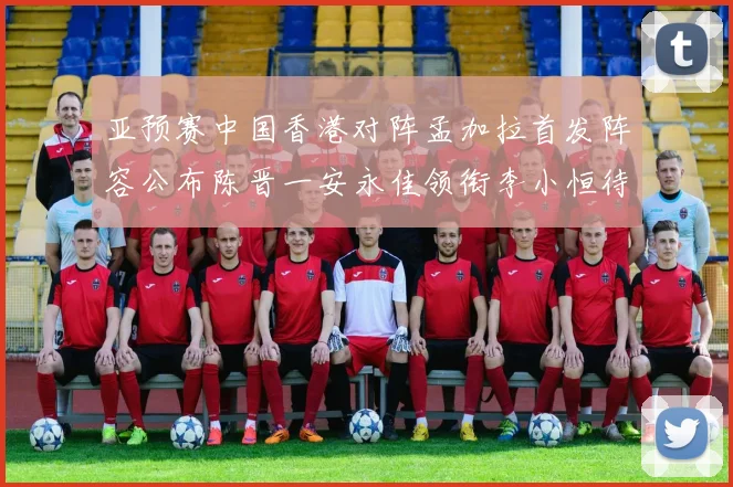 亚预赛中国香港对阵孟加拉首发阵容公布陈晋一安永佳领衔李小恒待命
