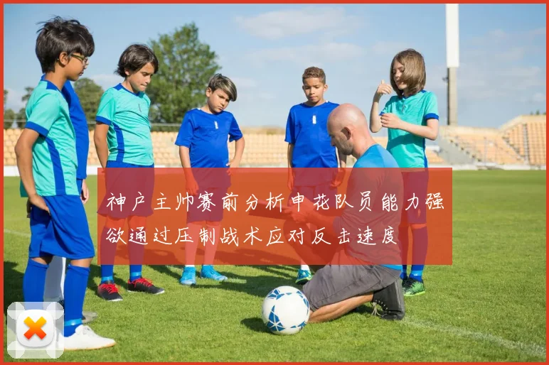 神户主帅赛前分析申花队员能力强欲通过压制战术应对反击速度