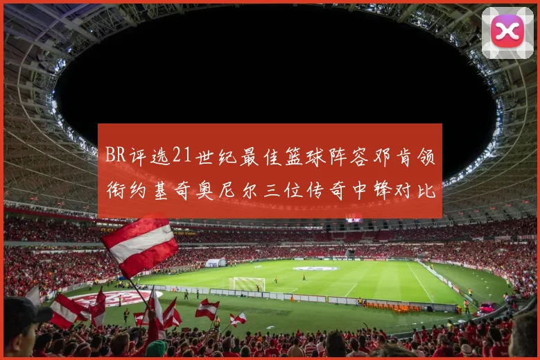 BR评选21世纪最佳篮球阵容邓肯领衔约基奇奥尼尔三位传奇中锋对比分析