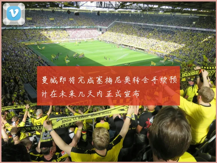 曼城即将完成塞梅尼奥转会手续预计在未来几天内正式宣布