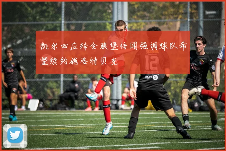 凯尔回应转会狼堡传闻强调球队希望续约施洛特贝克