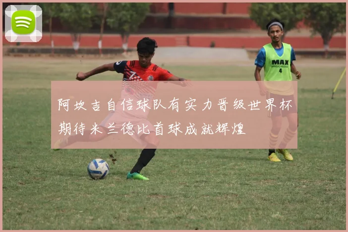 阿坎吉自信球队有实力晋级世界杯期待米兰德比首球成就辉煌