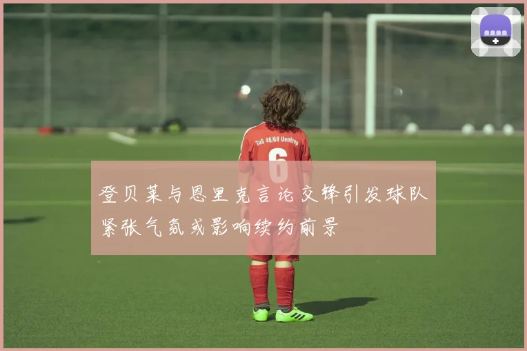 登贝莱与恩里克言论交锋引发球队紧张气氛或影响续约前景
