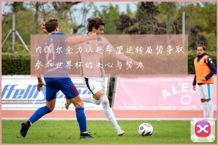 内马尔全力以赴希望逆转局势争取参加世界杯的决心与努力