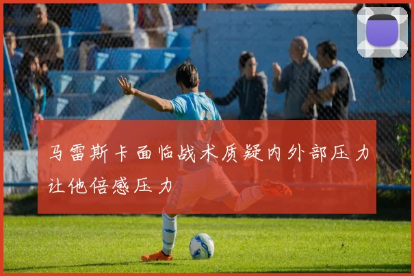 马雷斯卡面临战术质疑内外部压力让他倍感压力