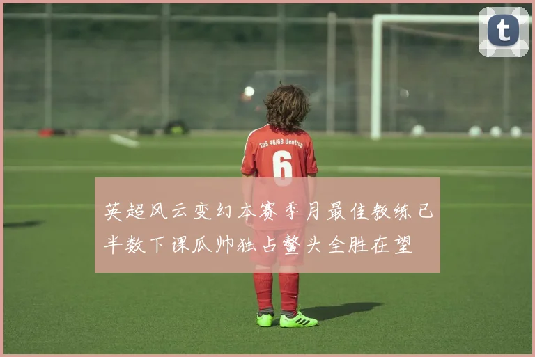 英超风云变幻本赛季月最佳教练已半数下课瓜帅独占鳌头全胜在望